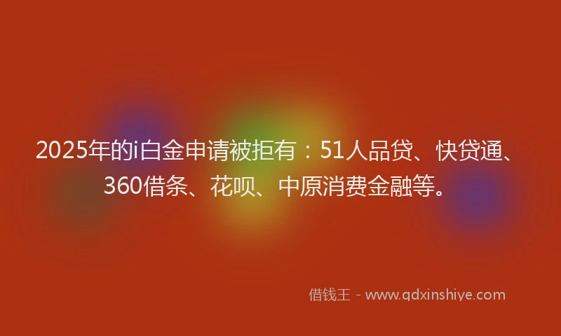 2025年的i白金申请被拒有：51人品贷、快贷通、360借条、花呗、中原消费金融等。