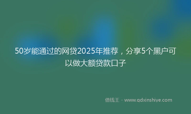 50岁能通过的网贷2025年推荐，分享5个黑户可以做大额贷款口子
