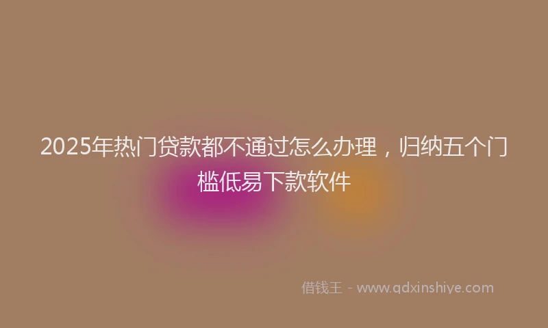 2025年热门贷款都不通过怎么办理，归纳五个门槛低易下款软件