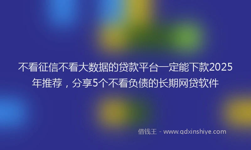 不看征信不看大数据的贷款平台一定能下款2025年推荐，分享5个不看负债的长期网贷软件
