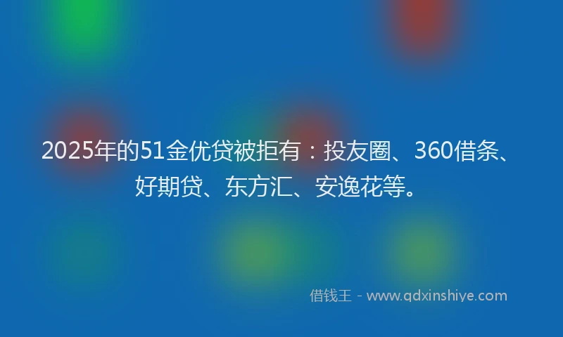 2025年的51金优贷被拒有：投友圈、360借条、好期贷、东方汇、安逸花等。