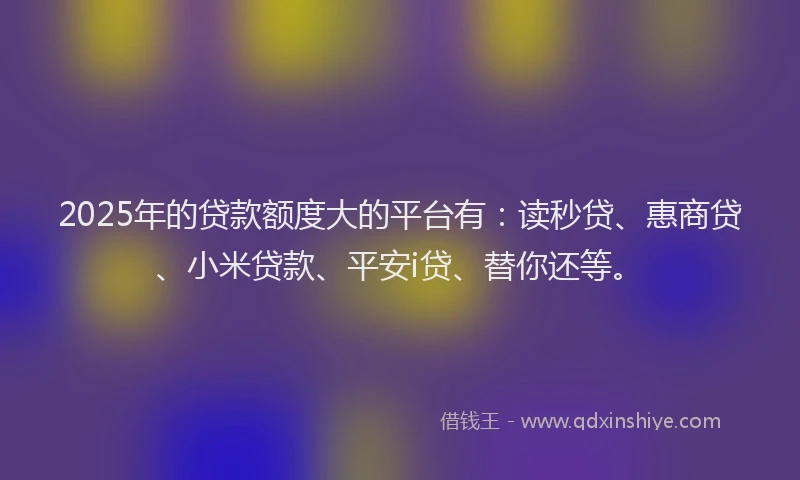2025年的贷款额度大的平台有：读秒贷、惠商贷、小米贷款、平安i贷、替你还等。