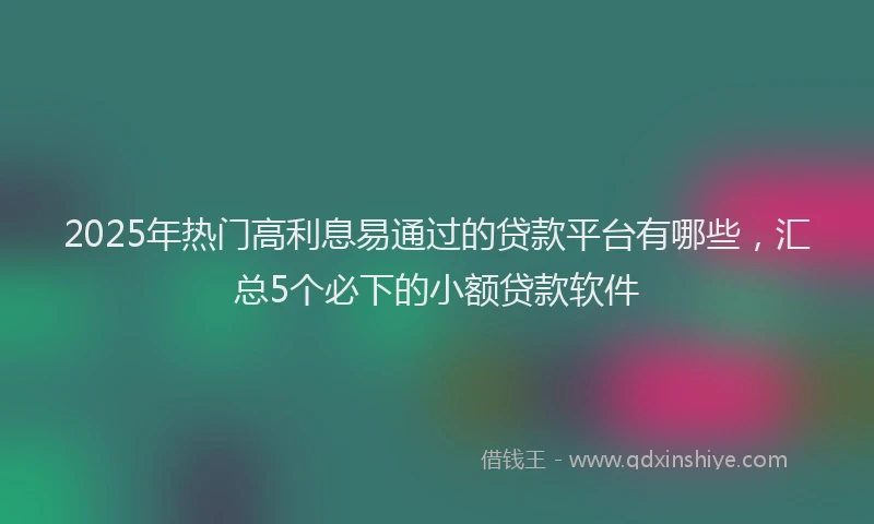 2025年热门高利息易通过的贷款平台有哪些，汇总5个必下的小额贷款软件