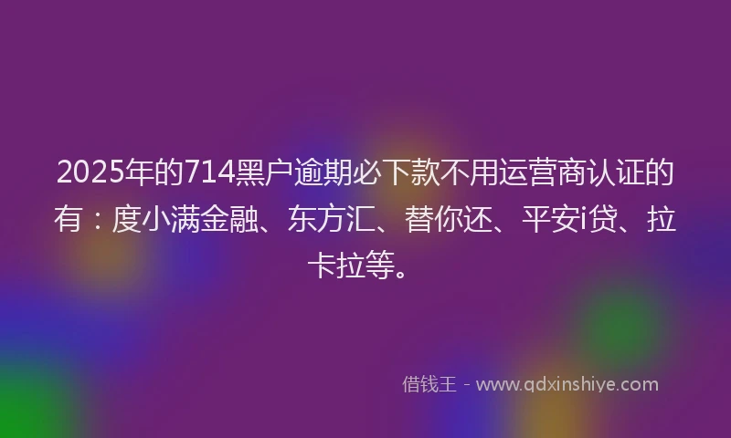 2025年的714黑户逾期必下款不用运营商认证的有：度小满金融、东方汇、替你还、平安i贷、拉卡拉等。