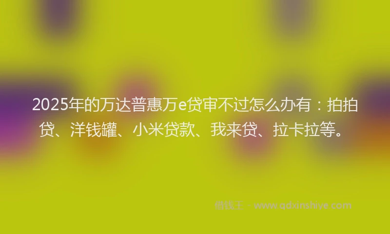 2025年的万达普惠万e贷审不过怎么办有：拍拍贷、洋钱罐、小米贷款、我来贷、拉卡拉等。
