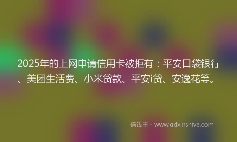 2025年的上网申请信用卡被拒有：平安口袋银行、美团生活费、小米贷款、平安i贷、安逸花等。