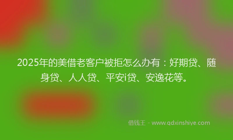 2025年的美借老客户被拒怎么办有：好期贷、随身贷、人人贷、平安i贷、安逸花等。