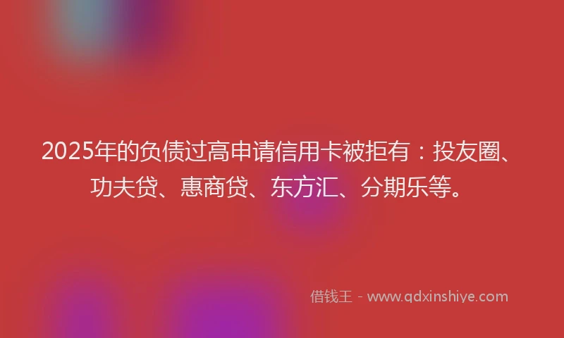 2025年的负债过高申请信用卡被拒有：投友圈、功夫贷、惠商贷、东方汇、分期乐等。