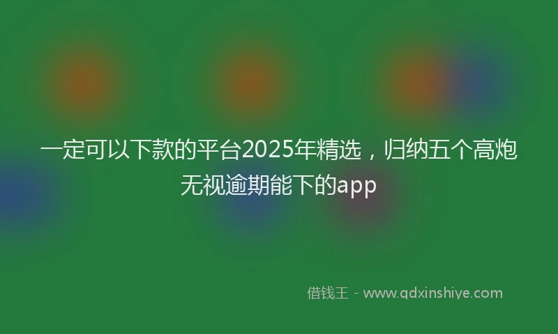 一定可以下款的平台2025年精选，归纳五个高炮无视逾期能下的app