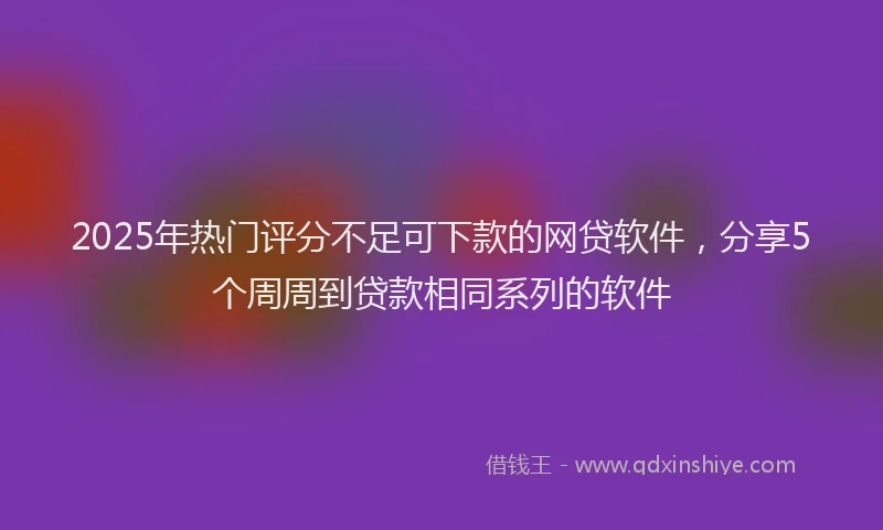 2025年热门评分不足可下款的网贷软件，分享5个周周到贷款相同系列的软件