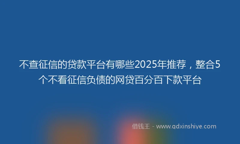 不查征信的贷款平台有哪些2025年推荐，整合5个不看征信负债的网贷百分百下款平台