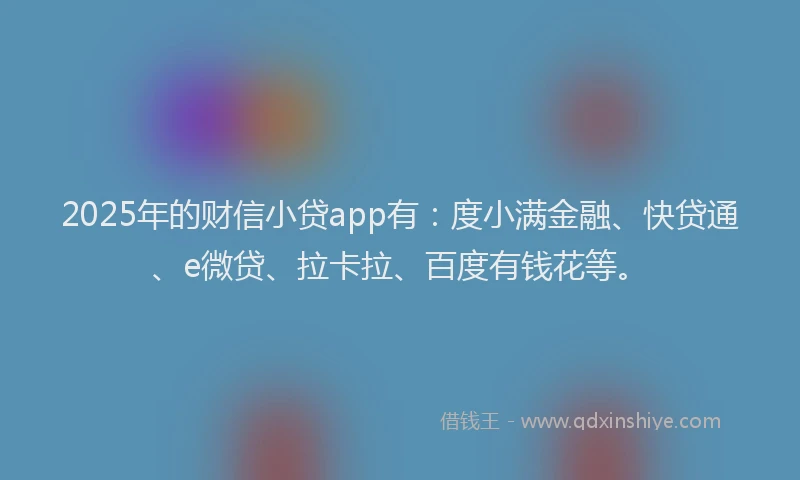 2025年的财信小贷app有：度小满金融、快贷通、e微贷、拉卡拉、百度有钱花等。