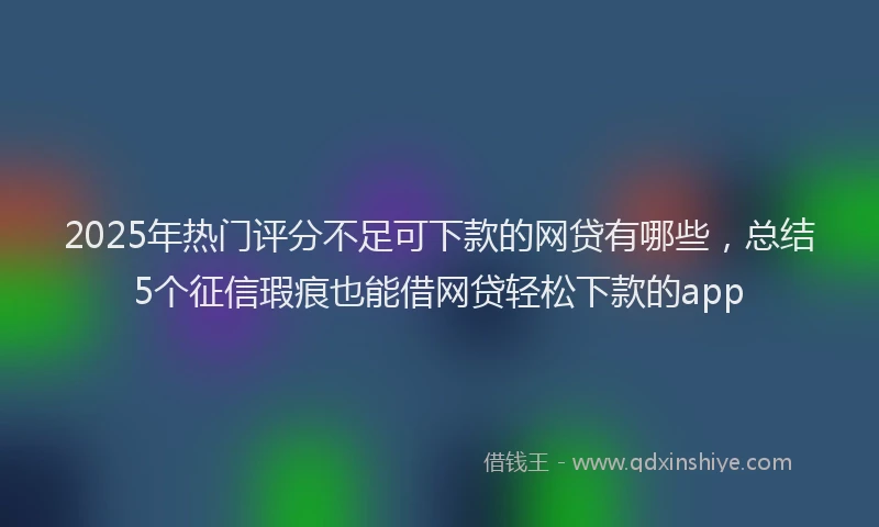 2025年热门评分不足可下款的网贷有哪些，总结5个征信瑕疵也能借网贷轻松下款的app