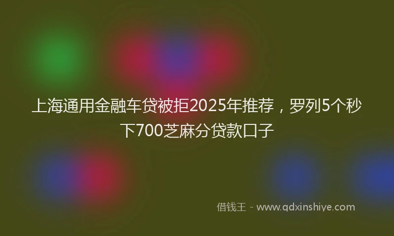 上海通用金融车贷被拒2025年推荐，罗列5个秒下700芝麻分贷款口子