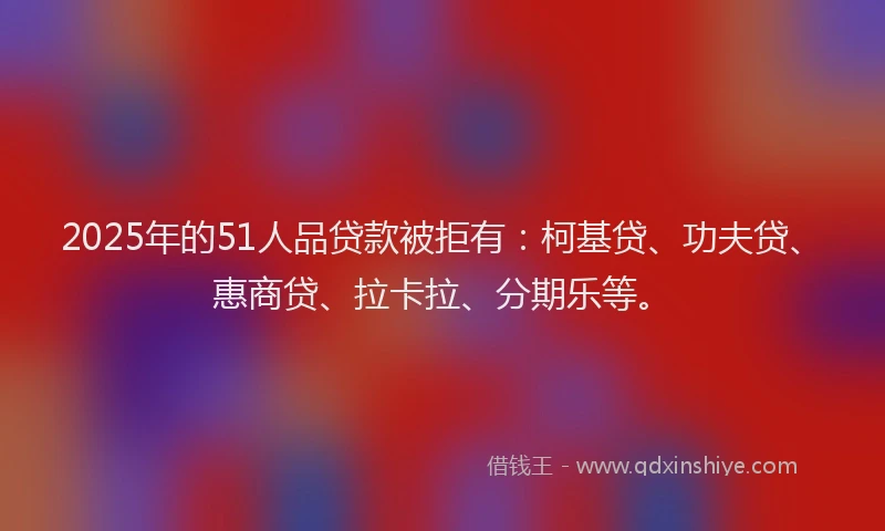 2025年的51人品贷款被拒有：柯基贷、功夫贷、惠商贷、拉卡拉、分期乐等。