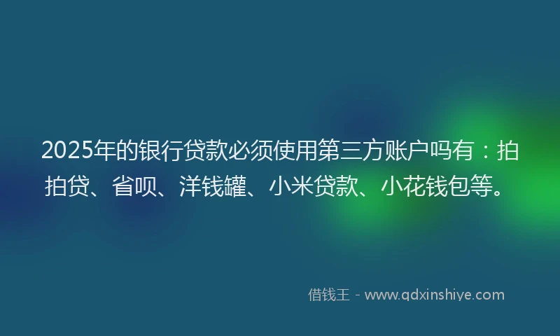 2025年的银行贷款必须使用第三方账户吗有：拍拍贷、省呗、洋钱罐、小米贷款、小花钱包等。