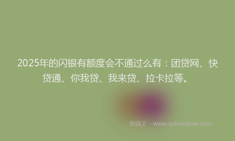 2025年的闪银有额度会不通过么有：团贷网、快贷通、你我贷、我来贷、拉卡拉等。
