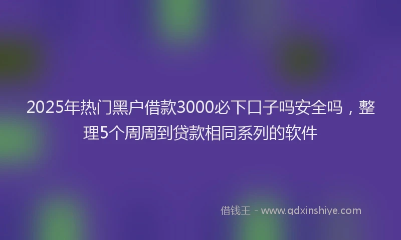 2025年热门黑户借款3000必下口子吗安全吗，整理5个周周到贷款相同系列的软件
