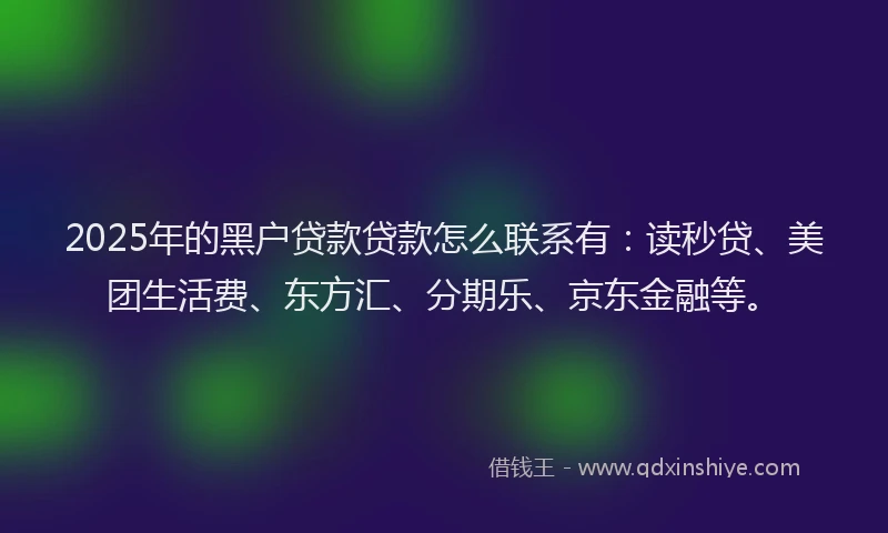 2025年的黑户贷款贷款怎么联系有：读秒贷、美团生活费、东方汇、分期乐、京东金融等。