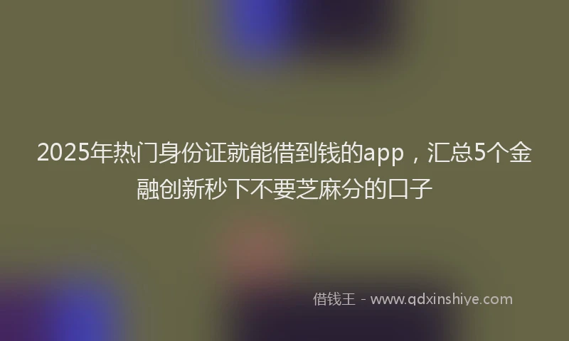 2025年热门身份证就能借到钱的app，汇总5个金融创新秒下不要芝麻分的口子