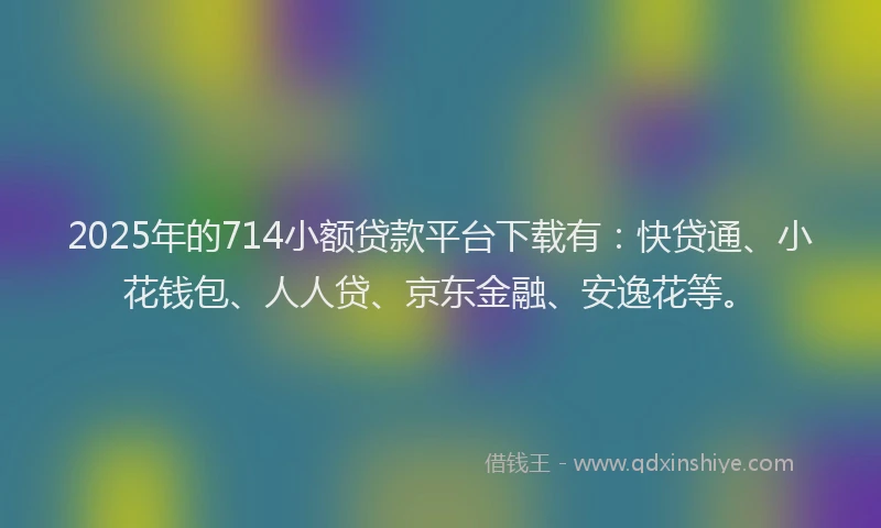 2025年的714小额贷款平台下载有：快贷通、小花钱包、人人贷、京东金融、安逸花等。