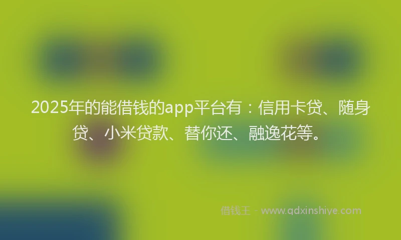 2025年的能借钱的app平台有：信用卡贷、随身贷、小米贷款、替你还、融逸花等。