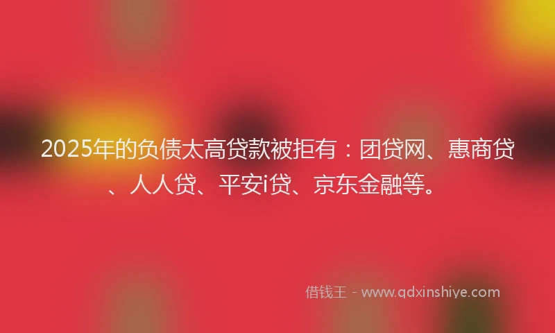2025年的负债太高贷款被拒有：团贷网、惠商贷、人人贷、平安i贷、京东金融等。