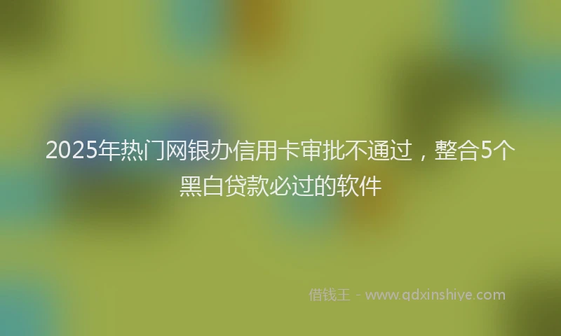 2025年热门网银办信用卡审批不通过，整合5个黑白贷款必过的软件