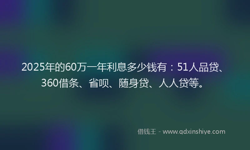 2025年的60万一年利息多少钱有:51人品贷、360借条、省呗、随身贷、人人贷等。