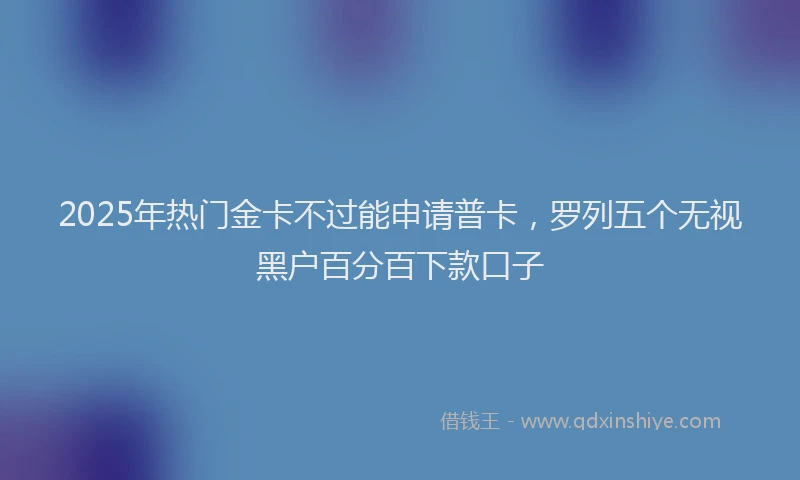 2025年热门金卡不过能申请普卡，罗列五个无视黑户百分百下款口子