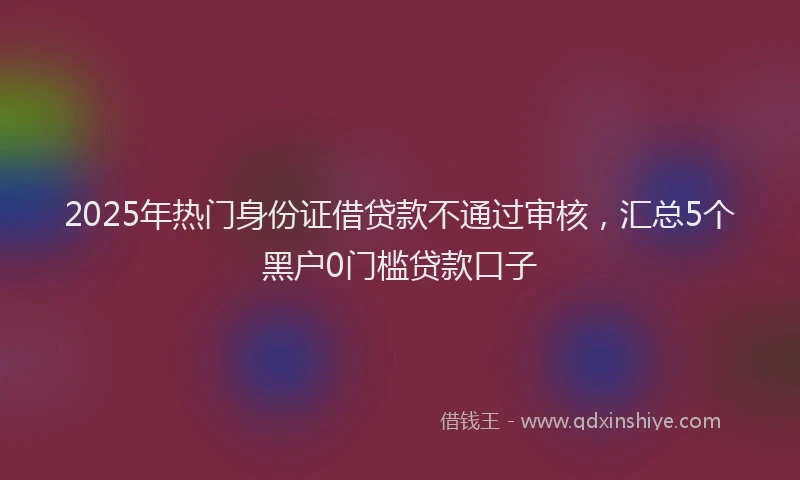 2025年热门身份证借贷款不通过审核，汇总5个黑户0门槛贷款口子