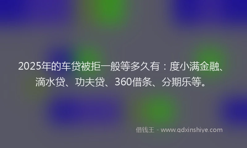 2025年的车贷被拒一般等多久有：度小满金融、滴水贷、功夫贷、360借条、分期乐等。