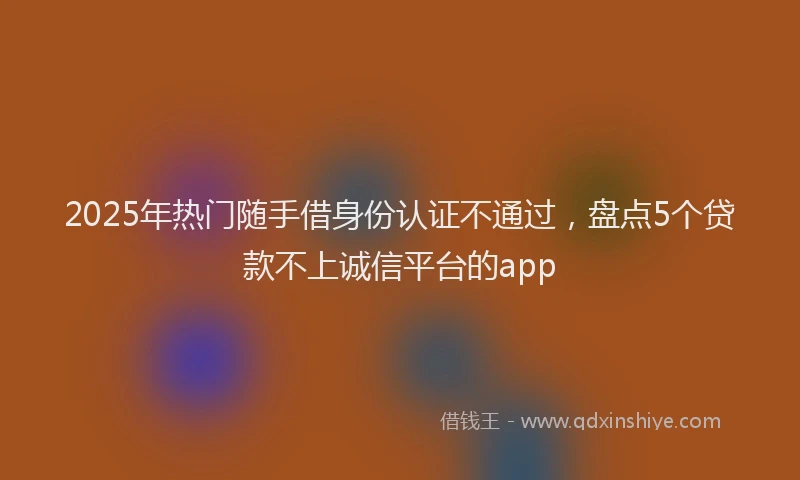 2025年热门随手借身份认证不通过，盘点5个贷款不上诚信平台的app