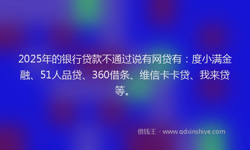 2025年的银行贷款不通过说有网贷有：度小满金融、51人品贷、360借条、维信卡卡贷、我来贷等。