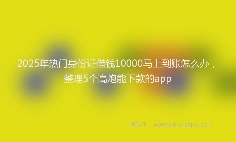2025年热门身份证借钱10000马上到账怎么办，整理5个高炮能下款的app
