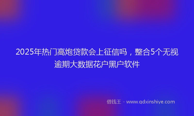 2025年热门高炮贷款会上征信吗，整合5个无视逾期大数据花户黑户软件