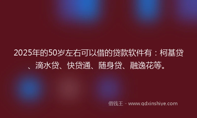 2025年的50岁左右可以借的贷款软件有：柯基贷、滴水贷、快贷通、随身贷、融逸花等。