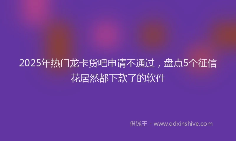 2025年热门龙卡货吧申请不通过，盘点5个征信花居然都下款了的软件