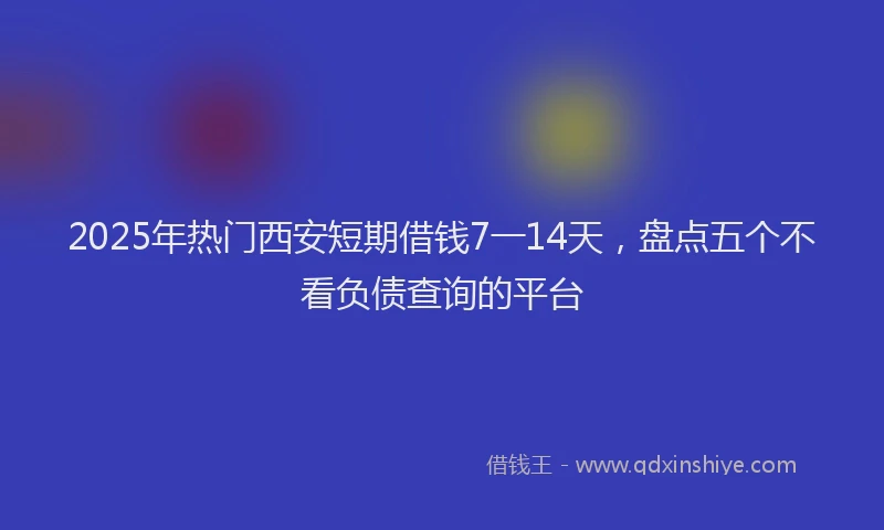 2025年热门西安短期借钱7一14天，盘点五个不看负债查询的平台