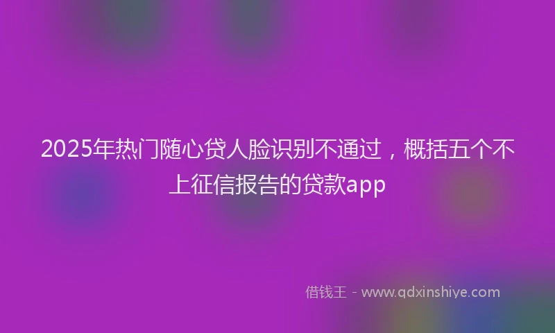 2025年热门随心贷人脸识别不通过，概括五个不上征信报告的贷款app