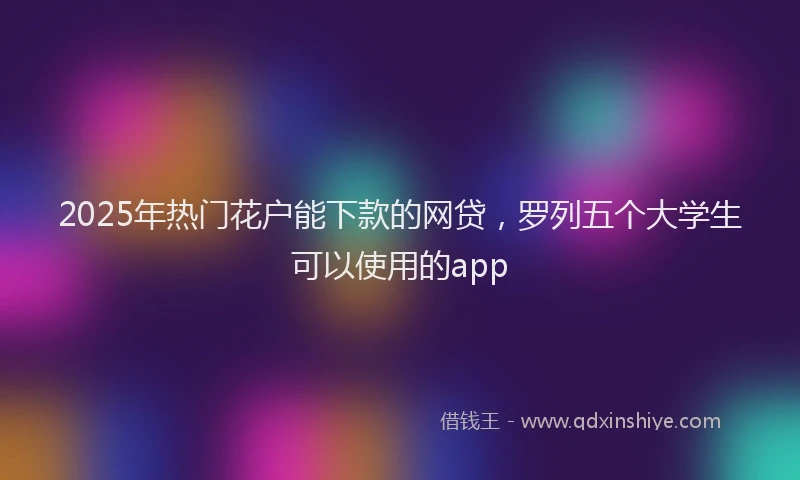 2025年热门花户能下款的网贷，罗列五个大学生可以使用的app