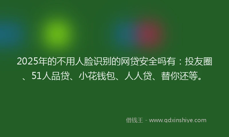 2025年的不用人脸识别的网贷安全吗有：投友圈、51人品贷、小花钱包、人人贷、替你还等。