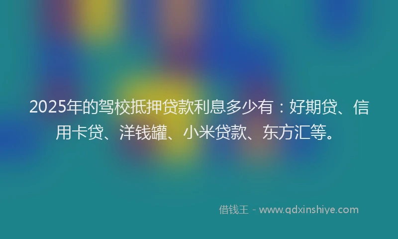 2025年的驾校抵押贷款利息多少有：好期贷、信用卡贷、洋钱罐、小米贷款、东方汇等。