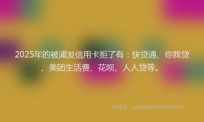 2025年的被浦发信用卡拒了有：快贷通、你我贷、美团生活费、花呗、人人贷等。