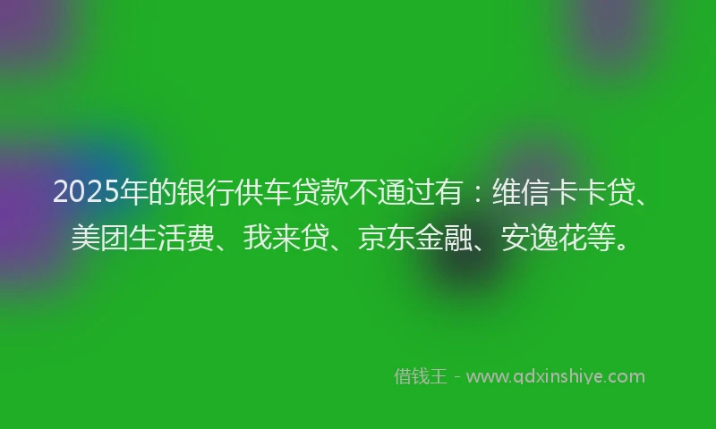 2025年的银行供车贷款不通过有：维信卡卡贷、美团生活费、我来贷、京东金融、安逸花等。