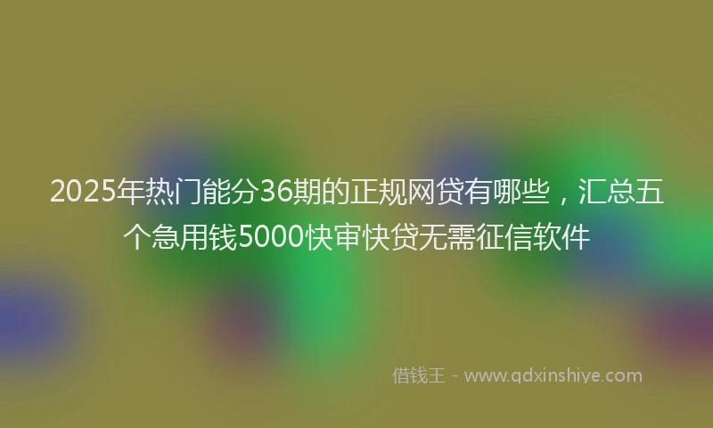2025年热门能分36期的正规网贷有哪些，汇总五个急用钱5000快审快贷无需征信软件