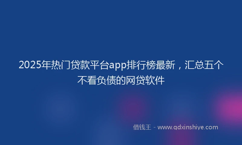 2025年热门贷款平台app排行榜最新，汇总五个不看负债的网贷软件
