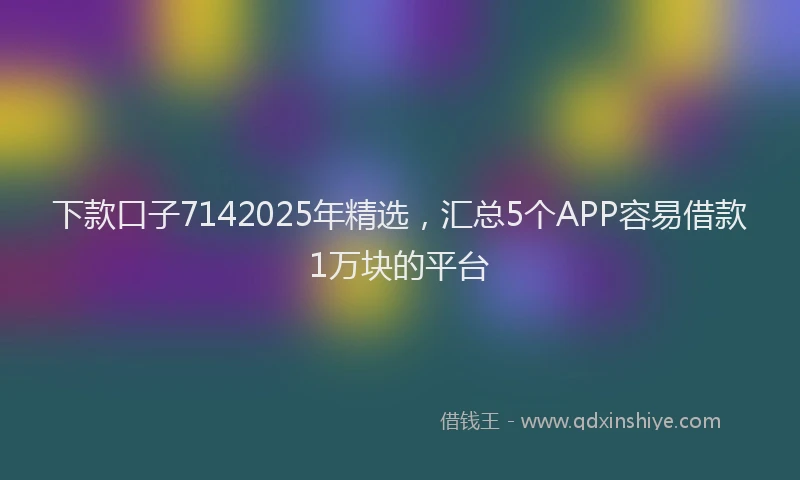 下款口子7142025年精选，汇总5个APP容易借款1万块的平台