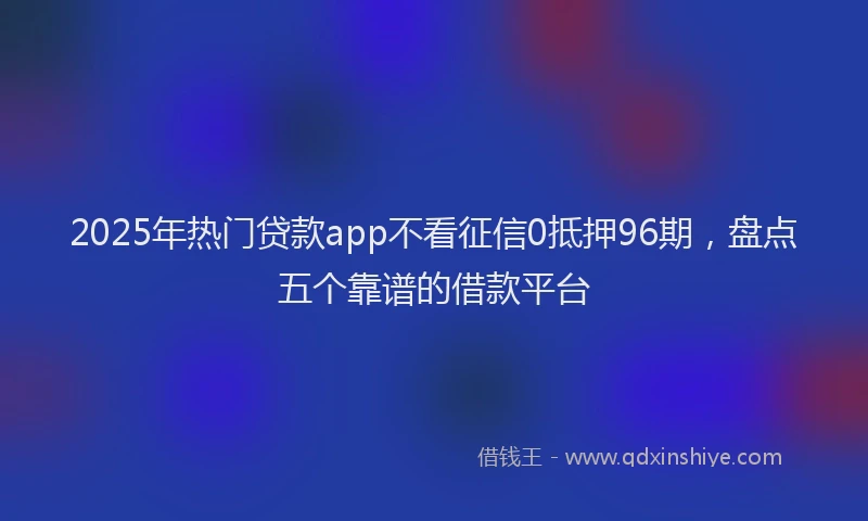 2025年热门贷款app不看征信0抵押96期，盘点五个靠谱的借款平台