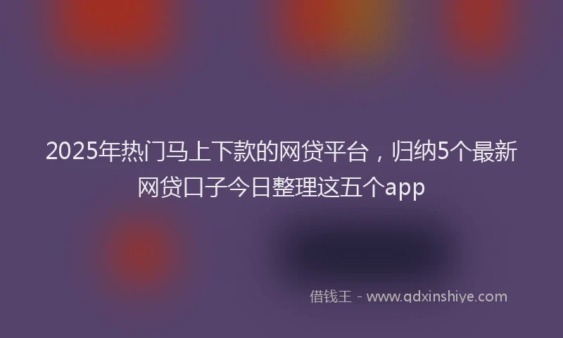 2025年热门马上下款的网贷平台，归纳5个最新网贷口子今日整理这五个app